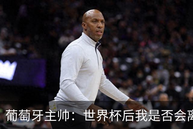 葡萄牙主帅：世界杯后我是否会离任？现在重要的是专注于世界杯