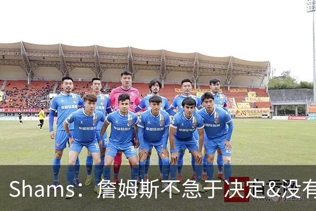 Shams：詹姆斯不急于决定&没有时间表 勇士骑士热火三队脱颖而出